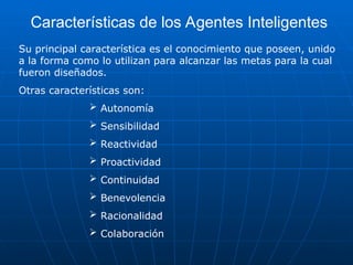 Características de los Agentes Inteligentes
Su principal característica es el conocimiento que poseen, unido
a la forma como lo utilizan para alcanzar las metas para la cual
fueron diseñados.
Otras características son:
 Autonomía
 Sensibilidad
 Reactividad
 Proactividad
 Continuidad
 Benevolencia
 Racionalidad
 Colaboración
 