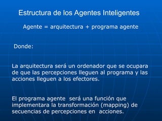 Estructura de los Agentes Inteligentes
Agente = arquitectura + programa agente
Donde:
La arquitectura será un ordenador que se ocupara
de que las percepciones lleguen al programa y las
acciones lleguen a los efectores.
El programa agente será una función que
implementara la transformación (mapping) de
secuencias de percepciones en acciones.
 