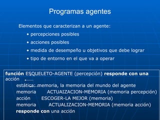 Programas agentes
función ESQUELETO-AGENTE (percepción) responde con una
acción
estática: memoria, la memoria del mundo del agente
memoria ACTUAIZACION-MEMORIA (memoria percepción)
acción ESCOGER-LA MEJOR (memoria)
memoria ACTUALIZACION-MEMORIA (memoria acción)
responde con una acción
Elementos que caracterizan a un agente:
• percepciones posibles
• acciones posibles
• medida de desempeño u objetivos que debe lograr
• tipo de entorno en el que va a operar
 