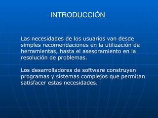 INTRODUCCIÓN
Las necesidades de los usuarios van desde
simples recomendaciones en la utilización de
herramientas, hasta el asesoramiento en la
resolución de problemas.
Los desarrolladores de software construyen
programas y sistemas complejos que permitan
satisfacer estas necesidades.
 