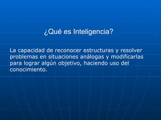 ¿Qué es Inteligencia?
La capacidad de reconocer estructuras y resolver
problemas en situaciones análogas y modificarlas
para lograr algún objetivo, haciendo uso del
conocimiento.
 