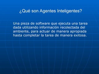 ¿Qué son Agentes Inteligentes?
Una pieza de software que ejecuta una tarea
dada utilizando información recolectada del
ambiente, para actuar de manera apropiada
hasta completar la tarea de manera exitosa.
 