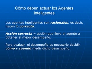 Los agentes inteligentes son racionales, es decir,
hacen lo correcto.
Acción correcta = acción que lleva al agente a
obtener el mejor desempeño.
Para evaluar el desempeño es necesario decidir
cómo y cuando medir dicho desempeño.
Cómo deben actuar los Agentes
Inteligentes
 