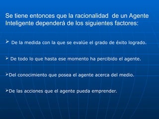 Se tiene entonces que la racionalidad de un Agente
Inteligente dependerá de los siguientes factores:
 De la medida con la que se evalúe el grado de éxito logrado.
 De todo lo que hasta ese momento ha percibido el agente.
Del conocimiento que posea el agente acerca del medio.
De las acciones que el agente pueda emprender.
 