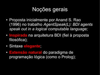 Noções gerais
● Proposta inicialmente por Anand S. Rao
(1996) no trabalho AgentSpeak(L): BDI agents
speak out in a logical computable language;
● Inspirada na arquitetura BDI (fiel à proposta
filosófica);
● Sintaxe elegante;
● Extensão natural do paradigma de
programação lógica (como o Prolog);
 