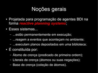 Noções gerais
● Projetada para programação de agentes BDI na
forma reactive planning systems;
● Esses sistemas...
– ...estão permanentemente em execução;
– ...reagem a eventos que aconteçam no ambiente;
– ...executam planos depositados em uma biblioteca;
● É constituída por:
– Átomo de crença (predicado de primeira ordem);
– Literais de crença (átomos ou suas negações);
– Base de crença (coleção de átomos).
 