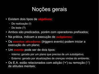 Noções gerais
● Existem dois tipos de objetivos:
– De realização (!)
– De teste (?)
● Ambos são predicados, porém com operadores prefixados;
● Na prática, indicam a execução de subplanos;
● Os eventos ativadores (triggers events) podem iniciar a
execução de um plano;
● Um evento pode ser de dois tipos:
– Interno: gerado por um plano que precisa de um subobjetivo;
– Externo: gerado por atualizações de crenças vindas do ambiente;
● Os E.A. estão relacionados com adição ('+') ou remoção ('-')
de atitudes mentais;
 