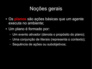 Noções gerais
● Os planos são ações básicas que um agente
executa no ambiente;
● Um plano é formado por:
– Um evento ativador (denota o propósito do plano);
– Uma conjunção de literais (representa o contexto);
– Sequência de ações ou subobjetivos;
 