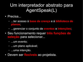 Um interpretador abstrato para
AgentSpeak(L)
● Precisa...
– ...ter acesso à base de crença e à biblioteca de
planos;
– ...gerenciar o conjunto de eventos e intenções;
● Seu funcionamento requer três funções de
seleção para selecionar...
– ...um evento;
– ...um plano aplicável;
– ...uma intenção.
● Devem ser flexíveis ao projetista.
 