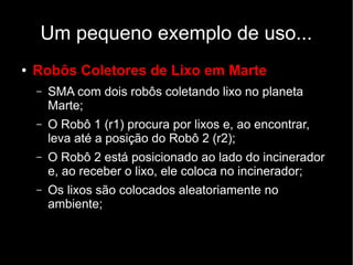 Um pequeno exemplo de uso...
● Robôs Coletores de Lixo em Marte
– SMA com dois robôs coletando lixo no planeta
Marte;
– O Robô 1 (r1) procura por lixos e, ao encontrar,
leva até a posição do Robô 2 (r2);
– O Robô 2 está posicionado ao lado do incinerador
e, ao receber o lixo, ele coloca no incinerador;
– Os lixos são colocados aleatoriamente no
ambiente;
 
