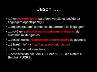 Jason ….
● ...é um interpretador para uma versão estendida da
linguagem AgentSpeak(L);
● ...implementa uma semântica operacional da linguagem;
● ...provê uma plataforma para desenvolvimento de
sistemas multi-agentes;
● ...possui muitos recursos de customização de agentes;
● ...é livre!!! o/ => http://jason.sourceforge.net/
● ...é implementado em Java;
● ...desenvolvido por Jomi F. Hübner (UFSC) e Rafael H.
Bordini (PUCRS).
 
