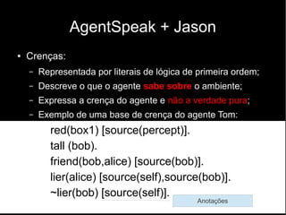AgentSpeak + Jason
● Crenças:
– Representada por literais de lógica de primeira ordem;
– Descreve o que o agente sabe sobre o ambiente;
– Expressa a crença do agente e não a verdade pura;
– Exemplo de uma base de crença do agente Tom:
red(box1) [source(percept)].
tall (bob).
friend(bob,alice) [source(bob)].
lier(alice) [source(self),source(bob)].
~lier(bob) [source(self)].
Anotações
 