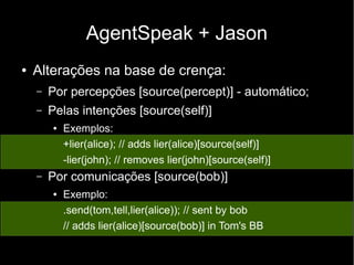 AgentSpeak + Jason
● Alterações na base de crença:
– Por percepções [source(percept)] - automático;
– Pelas intenções [source(self)]
● Exemplos:
+lier(alice); // adds lier(alice)[source(self)]
-lier(john); // removes lier(john)[source(self)]
– Por comunicações [source(bob)]
● Exemplo:
.send(tom,tell,lier(alice)); // sent by bob
// adds lier(alice)[source(bob)] in Tom's BB
 