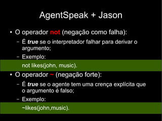 AgentSpeak + Jason
● O operador not (negação como falha):
– É true se o interpretador falhar para derivar o
argumento;
– Exemplo:
not likes(john, music).
● O operador ~ (negação forte):
– É true se o agente tem uma crença explícita que
o argumento é falso;
– Exemplo:
~likes(john,music).
 