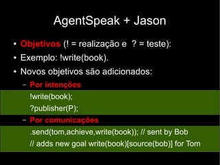 AgentSpeak + Jason
● Objetivos (! = realização e ? = teste):
● Exemplo: !write(book).
● Novos objetivos são adicionados:
– Por intenções
!write(book);
?publisher(P);
– Por comunicações
.send(tom,achieve,write(book)); // sent by Bob
// adds new goal write(book)[source(bob)] for Tom
 
