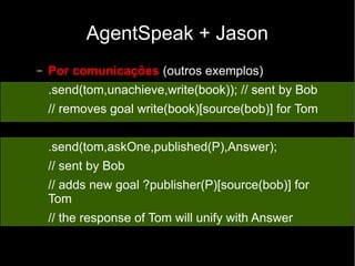 AgentSpeak + Jason
– Por comunicações (outros exemplos)
.send(tom,unachieve,write(book)); // sent by Bob
// removes goal write(book)[source(bob)] for Tom
.send(tom,askOne,published(P),Answer);
// sent by Bob
// adds new goal ?publisher(P)[source(bob)] for
Tom
// the response of Tom will unify with Answer
 