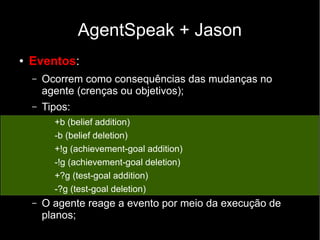 AgentSpeak + Jason
● Eventos:
– Ocorrem como consequências das mudanças no
agente (crenças ou objetivos);
– Tipos:
+b (belief addition)
-b (belief deletion)
+!g (achievement-goal addition)
-!g (achievement-goal deletion)
+?g (test-goal addition)
-?g (test-goal deletion)
– O agente reage a evento por meio da execução de
planos;
 