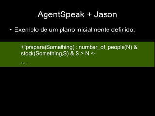 AgentSpeak + Jason
● Exemplo de um plano inicialmente definido:
+!prepare(Something) : number_of_people(N) &
stock(Something,S) & S > N <-
... .
 