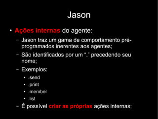 Jason
● Ações internas do agente:
– Jason traz um gama de comportamento pré-
programados inerentes aos agentes;
– São identificados por um “.” precedendo seu
nome;
– Exemplos:
● .send
● .print
● .member
● .list
– É possível criar as próprias ações internas;
 