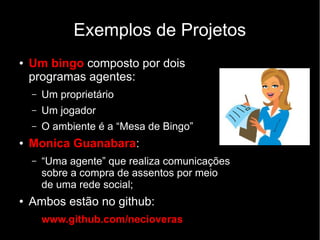 Exemplos de Projetos
● Um bingo composto por dois
programas agentes:
– Um proprietário
– Um jogador
– O ambiente é a “Mesa de Bingo”
● Monica Guanabara:
– “Uma agente” que realiza comunicações
sobre a compra de assentos por meio
de uma rede social;
● Ambos estão no github:
www.github.com/necioveras
 