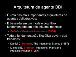 Arquitetura de agente BDI
● É uma das mais importantes arquiteturas de
agentes deliberativos;
● É baseada em um modelo cognitivo
fundamentado em três atitudes mentais:
– Beliefs – Desires– Intentions (B-D-I)
● Toda a fundamentação filosófica advém dos
trabalhos:
– Daniel C. Dennett. The Intentional Stance (1987)
– Michael E. Bratman. Intentions, Plans and
Practical Reason (1987)
 