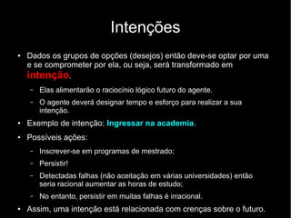 Intenções
● Dados os grupos de opções (desejos) então deve-se optar por uma
e se comprometer por ela, ou seja, será transformado em
intenção.
– Elas alimentarão o raciocínio lógico futuro do agente.
– O agente deverá designar tempo e esforço para realizar a sua
intenção.
● Exemplo de intenção: Ingressar na academia.
● Possíveis ações:
– Inscrever-se em programas de mestrado;
– Persistir!
– Detectadas falhas (não aceitação em várias universidades) então
seria racional aumentar as horas de estudo;
– No entanto, persistir em muitas falhas é irracional.
● Assim, uma intenção está relacionada com crenças sobre o futuro.
 