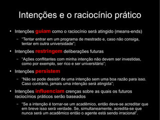 Intenções e o raciocínio prático
●
Intenções guiam como o raciocínio será atingido (means-ends)
– “Tentar entrar em um programa de mestrado e, caso não consiga,
tentar em outra universidade”;
●
Intenções restringem deliberações futuras
– “Ações conflitantes com minha intenção não devem ser investidas,
como por exemplo, ser rico e ser universitário”;
●
Intenções persistem
– “Não se pode desistir de uma intenção sem uma boa razão para isso.
Caso contrário, jamais uma intenção será atingida”;
●
Intenções influenciam crenças sobre as quais os futuros
raciocínios práticos serão baseados
– “Se a intenção é tornar-se um acadêmico, então deve-se acreditar que
em breve isso será verdade. Se, simultaneamente, acredita-se que
nunca será um acadêmico então o agente está sendo irracional”.
 