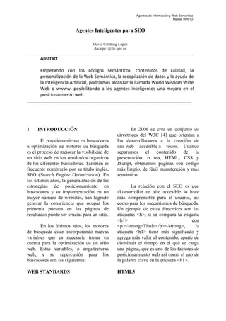 Agentes de Información y Web Semántica
Master IARFID
Agentes Inteligentes para SEO
David Calabuig López
dacalpe1@fiv.upv.es
_______________________________________________________________________________________
Abstract
Empezando con los códigos semánticos, contenidos de calidad, la
personalización de la Web Semántica, la recopilación de datos y la ayuda de
la Inteligencia Artificial, podríamos alcanzar la llamada World Wisdom Wide
Web o wwww, posibilitando a los agentes inteligentes una mejora en el
posicionamiento web.
___________________________________________________________________
1 INTRODUCCIÓN
El posicionamiento en buscadores
u optimización de motores de búsqueda
es el proceso de mejorar la visibilidad de
un sitio web en los resultados orgánicos
de los diferentes buscadores. También es
frecuente nombrarlo por su título inglés,
SEO (Search Engine Optimization). En
los últimos años, la generalización de las
estrategias de posicionamiento en
buscadores y su implementación en un
mayor número de websites, han logrado
generar la consciencia que ocupar los
primeros puestos en las páginas de
resultados puede ser crucial para un sitio.
En los últimos años, los motores
de búsqueda están incorporando nuevas
variables que es necesario tomar en
cuenta para la optimización de un sitio
web. Estas variables, o arquitecturas
web, y su repercusión para los
buscadores son las siguientes:
WEB STANDARDS
En 2006 se crea un conjunto de
directrices del W3C [4] que orientan a
los desarrolladores a la creación de
una web accesible a todos. Cuando
separamos el contenido de la
presentación, o sea, HTML, CSS y
JScript, obtenemos páginas con código
más limpio, de fácil manutención y más
semántico.
La relación con el SEO es que
al desarrollar un site accesible lo hace
más comprensible para el usuario, así
como para los mecanismos de búsqueda.
Un ejemplo de estas directrices son las
etiquetas <h>, si se compara la etiqueta
<h1> con
<p><strong>Título</p></strong>, la
etiqueta <h1> tiene más significado y
agrega más valor al contenido, aparte de
disminuir el tiempo en el que se carga
una página, que es uno de los factores de
posicionamiento web así como el uso de
la palabra clave en la etiqueta <h1>.
HTML5
 