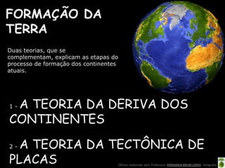 Oficina elaborada pela Professora FERNANDA BRUM LOPES - Geografia
Duas teorias, que se
complementam, explicam as etapas do
processo de formação dos continentes
atuais.
FORMAÇÃO DA
TERRA
1 - A TEORIA DA DERIVA DOS
CONTINENTES
2 - A TEORIA DA TECTÔNICA DE
PLACAS
 