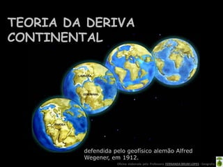 Oficina elaborada pela Professora FERNANDA BRUM LOPES - Geografia
defendida pelo geofísico alemão Alfred
Wegener, em 1912.
TEORIA DA DERIVA
CONTINENTAL
FORMAÇÃO DA TERRA
Duas teorias, que se complementam, explicam as etapas do processo de formação dos continentes atuais.
- A TEORIA DA DERIVA DOS CONTINENTES, defendida pelo geofísico alemão Alfred Wegener, em 1912.
- A TEORIA DAS PLACAS TECTÔNICAS, que comprovou e explicou melhor a teoria da deriva dos continentes. Foi desenvolvida na década de 1960 pelos geólogos americanos Harry Hess e Robert D
 