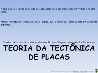 Oficina elaborada pela Professora FERNANDA BRUM LOPES - Geografia
A resposta só foi dada na década de 1960, pelos geólogos americanos Harry Hess e Robert
Dietz.
Através de estudos, concluíram, entre outros, que o fundo dos oceanos está em constante
expansão.
Esta descoberta unida à teoria formulada em 1912 por Wegener deu origem à até hoje aceita
TEORIA DA TECTÔNICA
DE PLACAS
 