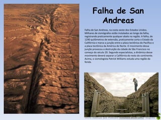 Oficina elaborada pela Professora FERNANDA BRUM LOPES - Geografia
Falha de San
Andreas
Falha de San Andreas, na costa oeste dos Estados Unidos.
Milhares de sismógrafos estão instalados ao longo da falha,
registrando praticamente qualquer abalo na região. A falha, de
1290 quilômetros de extensão, praticamente corta o Estado da
Califórnia e marca a junção entre a placa tectônica do Pacífico e
a placa tectônica da América do Norte. O movimento dessa
junção provocou a destruição da cidade de São Francisco no
começo do século 20. Segundo especialistas, a dinâmica desse
movimento deverá separar a Califórnia do resto do continente.
Acima, o sismologista Patrick Williams estuda uma região da
fenda.
 