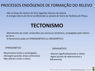 Oficina elaborada pela Professora FERNANDA BRUM LOPES - Geografia
TECTONISMO
PROCESSOS ENDÓGENOS DE FORMAÇÃO DO RELEVO
-São as forças do interior da Terra (agentes internos do relevo)
-A energia interna da Terra manifestando-se através da Teoria da Tectônica de Placas.
-Movimentos da crosta produzidos por processos tectônicos, propagados pelo interior
da Terra.
-O Tectonismo pode ser EPIROGENÉTICO ou OROGENÉTICO.
EPIROGENÉTICO
-Movimentos lentos e prolongados
-Abrangem grandes áreas continentais
-Não alteram muito o relevo
OROGENÉTICO
-Alteram significativamente o relevo
-Agem através de dobramentos e
falhamentos
 