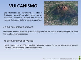 Oficina elaborada pela Professora FERNANDA BRUM LOPES - Geografia
VULCANISMO
São chamados de Vulcanismo os fatos e
fenômenos geográficos relacionados com as
atividades vulcânicas, através dos quais o
magma do interior da terra chega a superfície.
# O QUE É UM DERRAME DE LAVAS?
O Derrame de lavas acontece quando o magma sobe por fendas e atinge a superfície terres-
tre, recobrindo grandes áreas.
#O CÍRCULO DO FOGO DO PACÍFICO
Região que concentra 80% dos vulcões ativos do planeta. Forma um alinhamento que vai
Desde a Cordilheira dos Andes até as Filipinas.
 