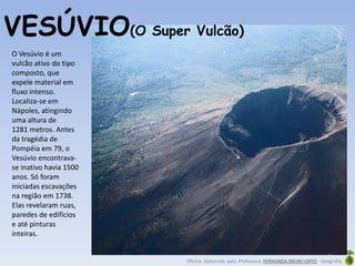 Oficina elaborada pela Professora FERNANDA BRUM LOPES - Geografia
O Vesúvio é um
vulcão ativo do tipo
composto, que
expele material em
fluxo intenso.
Localiza-se em
Nápoles, atingindo
uma altura de
1281 metros. Antes
da tragédia de
Pompéia em 79, o
Vesúvio encontrava-
se inativo havia 1500
anos. Só foram
iniciadas escavações
na região em 1738.
Elas revelaram ruas,
paredes de edifícios
e até pinturas
inteiras.
VESÚVIO(O Super Vulcão)
 