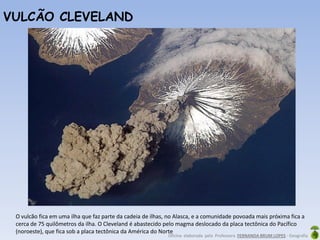 Oficina elaborada pela Professora FERNANDA BRUM LOPES - Geografia
O vulcão fica em uma ilha que faz parte da cadeia de ilhas, no Alasca, e a comunidade povoada mais próxima fica a
cerca de 75 quilômetros da ilha. O Cleveland é abastecido pelo magma deslocado da placa tectônica do Pacífico
(noroeste), que fica sob a placa tectônica da América do Norte
VULCÃO CLEVELAND
 