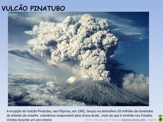 Oficina elaborada pela Professora FERNANDA BRUM LOPES - Geografia
A erupção do Vulcão Pinatubo, nas Filipinas, em 1991, lançou na atmosfera 20 milhões de toneladas
de dióxido de enxofre substância responsável pela chuva ácida , mais do que é emitido nos Estados
Unidos durante um ano inteiro
VULCÃO PINATUBO
 