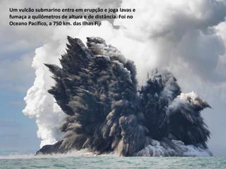 Oficina elaborada pela Professora FERNANDA BRUM LOPES - Geografia
Um vulcão submarino entra em erupção e joga lavas e
fumaça a quilômetros de altura e de distância. Foi no
Oceano Pacífico, a 750 km. das Ilhas Fiji
 