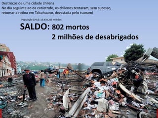 Oficina elaborada pela Professora FERNANDA BRUM LOPES - Geografia
Destroços de uma cidade chilena
No dia seguinte ao da catástrofe, os chilenos tentaram, sem sucesso,
retomar a rotina em Talcahuano, devastada pelo tsunami
SALDO: 802 mortos
2 milhões de desabrigados
População CHILE: 16.970.265 milhões
 