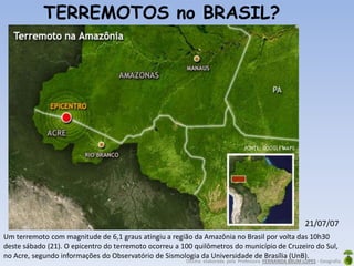 Oficina elaborada pela Professora FERNANDA BRUM LOPES - Geografia
TERREMOTOS no BRASIL?
Um terremoto com magnitude de 6,1 graus atingiu a região da Amazônia no Brasil por volta das 10h30
deste sábado (21). O epicentro do terremoto ocorreu a 100 quilômetros do município de Cruzeiro do Sul,
no Acre, segundo informações do Observatório de Sismologia da Universidade de Brasília (UnB).
21/07/07
 