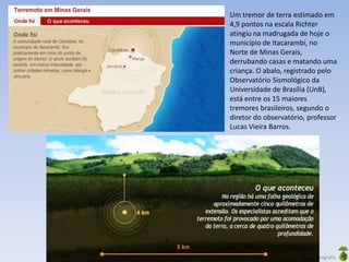 Oficina elaborada pela Professora FERNANDA BRUM LOPES - Geografia
Um tremor de terra estimado em
4,9 pontos na escala Richter
atingiu na madrugada de hoje o
município de Itacarambi, no
Norte de Minas Gerais,
derrubando casas e matando uma
criança. O abalo, registrado pelo
Observatório Sismológico da
Universidade de Brasília (UnB),
está entre os 15 maiores
tremores brasileiros, segundo o
diretor do observatório, professor
Lucas Vieira Barros.
 