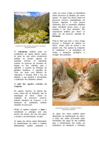 Cordilheira dos Andes, formada pelo encontro e tensão entre
duas placas tectônicas
O vulcanismo também pode ser
considerado um agente interno, apesar
de parte de suas ações acontecerem
também na porção superior da
superfície terrestre. O vulcanismo
consiste no processo de ascensão do
magma ou lava vulcânica para a
superfície e acarreta na formação de
planaltos basálticos. A superfície da
Terra em áreas com histórico de
vulcanismo é bastante fértil e rica em
mineiras, o que propicia o povoamento
e exploração dos elementos naturais.
A ação dos agentes externos ou
exógenos
Os agentes externos, na maioria das
vezes, atuam não na formação, mas na
modelagem do relevo. Atuam na
realização de processos erosivos,
também chamados de desgaste, e de
transporte de sedimentos, também
chamado de deposição.
Dentre os agentes exógenos, a água é
considerada o principal, pois atua
através das chuvas, dos rios, dos mares
e oceanos e do derretimento do gelo.
As águas das chuvas atuam diretamente
na transformação do relevo e também
indiretamente, quando aumentam a
vazão em cursos d’água ou intensificam
outros processos já iniciados por outros
agentes. As águas das chuvas atuam em
processos erosivos, principalmente em
terrenos íngremes e com poucos
obstáculos, pois as enxurradas adquirem
maior velocidade nesses casos, o que
aumenta a sua força destrutiva. São
responsáveis também por “lavar” os
solos, em um processo chamado de
lixiviação.
Pode-se dizer que todo o curso d’água
provoca a formação de rupturas no
relevo. Assim, todo rio possui o seu
próprio vale. Eles ajudam no transporte
de sedimentos e na modelagem de
rochas e formações geológicas, a
exemplo das cachoeiras.
A ação da água provocando a modelagem do relevo e
transportando sedimentos
As águas dos mares também atuam
diretamente na transformação do relevo.
A força das ondas provocadas pelos
movimentos das águas do mar contribui
para a transformação das rochas em
sedimentos, no transporte e formação
 