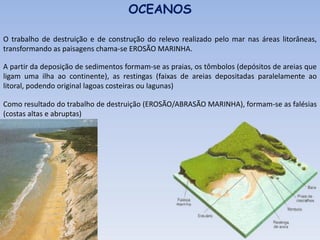 O trabalho de destruição e de construção do relevo realizado pelo mar nas áreas litorâneas,
transformando as paisagens chama-se EROSÃO MARINHA.
OCEANOS
A partir da deposição de sedimentos formam-se as praias, os tômbolos (depósitos de areias que
ligam uma ilha ao continente), as restingas (faixas de areias depositadas paralelamente ao
litoral, podendo original lagoas costeiras ou lagunas)
Como resultado do trabalho de destruição (EROSÃO/ABRASÃO MARINHA), formam-se as falésias
(costas altas e abruptas)
 