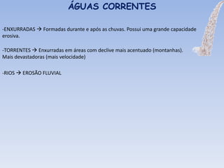 -ENXURRADAS  Formadas durante e após as chuvas. Possui uma grande capacidade
erosiva.
ÁGUAS CORRENTES
-TORRENTES  Enxurradas em áreas com declive mais acentuado (montanhas).
Mais devastadoras (mais velocidade)
-RIOS  EROSÃO FLUVIAL
 