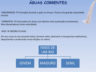 -ENXURRADAS  Formadas durante e após as chuvas. Possui uma grande capacidade
erosiva.
ÁGUAS CORRENTES
-TORRENTES  Enxurradas em áreas com declive mais acentuado (montanhas).
Mais devastadoras (mais velocidade)
-RIOS  EROSÃO FLUVIAL
Em seu curso os rios escavam leitos, formam vales, destroem e transportam sedimentos,
depositando e produzindo novas feições no relevo.
FASES DE
UM RIO
JOVEM MADURO SENIL
 