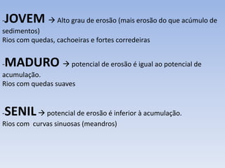 -JOVEM  Alto grau de erosão (mais erosão do que acúmulo de
sedimentos)
Rios com quedas, cachoeiras e fortes corredeiras
-MADURO  potencial de erosão é igual ao potencial de
acumulação.
Rios com quedas suaves
-SENIL potencial de erosão é inferior à acumulação.
Rios com curvas sinuosas (meandros)
 