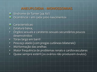 ANEUPLOIDIA - MONOSSOMIAS
Síndrome de Turner (44 X0)
Ocorrência: 1 em cada 5000 nascimentos
Características:
• Estatura baixa,
• Órgãos sexuais e carateres sexuais secundários poucos
desenvolvidos
• Tórax largo em barril
• Pescoço alado (com pregas cutâneas bilaterais)
• Má-formação das orelhas
• Maior frequência de problemas renais e cardiovasculares
• Quase sempre estéril (os ovários não produzem óvulos).
 