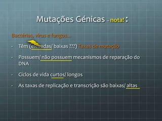 Bactérias, vírus e fungos...
- Têm (elevadas/ baixas ???) Taxas de mutação
- Possuem/ não possuem mecanismos de reparação do
DNA
- Ciclos de vida curtos/ longos
- As taxas de replicação e transcrição são baixas/ altas
Mutações Génicas – nota! :
 
