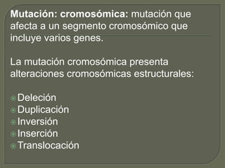 Mutación: cromosómica: mutación que 
afecta a un segmento cromosómico que 
incluye varios genes. 
La mutación cromosómica presenta 
alteraciones cromosómicas estructurales: 
Deleción 
Duplicación 
Inversión 
Inserción 
Translocación 
 