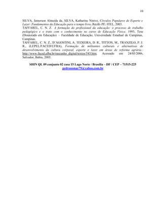 10


SILVA, Jamerson Almeida da, SILVA, Katharine Ninive, Círculos Populares de Esporte e
Lazer: Fundamentos da Educação para o tempo livre. Recife-PE: ITEL, 2003.
TAFFAREL, C. N. Z. A formação do profissional da educação: o processo de trabalho
pedagógico e o trato com o conhecimento no curso de Educação Física. 1993, Tese
(Doutorado em Educação) – Faculdade de Educação, Universidade Estadual de Campinas,
Campinas.
TAFFAREL, C. N. Z., D’AGOSTINI, A. TEIXEIRA, D. R., TITTON, M., TRANZILO, P. J.
R., (LEPEL/FACED/UFBA), Formação de militantes culturais e alternativas de
desenvolvimento da cultura corporal, esporte e lazer em áreas de reforma agrária.:
http://www.faced.ufba.br/rascunho_digital/textos/543.htm, Acessado    em  24/05/2006,
Salvador, Bahia, 2005.

    SHIN QL 09 conjunto 02 casa 15 Lago Norte / Brasília – DF / CEP – 71515-225
                         pedroosmar79@yahoo.com.br
 